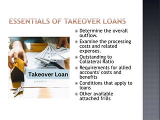  Determine the overall
outflow.
 Examine the processing
costs and related
expenses.
 Outstanding to
Collateral Ratio
 Requirements for allied
accounts' costs and
benefits
 Conditions that apply to
loans
 Other available
attached frills
 