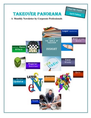 Year VI
                                                                 I—Vol I
                                                                         V

 Takeover panorama                                         April E
                                                                   di   tion
A Monthly Newsletter by Corporate Professionals




                                                  Legal    Updates




                                  ENTER                        Hint   of the
                               THE WORLD OF                         Month
                                 TAKEOVER

      Open
 Latest
   Offers                       Insight


                                                    Case
                                                    Study
                Regular
                Section


                                                                    Quiz

                               Queries
     Market
  Update




                   Team
 