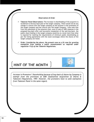 Observations & Order

             Takeover Panel Observations: The increase in shareholding of the acquirers is
             incidental to the buy back plan of the target company. There would not be any
             change in control over the target company as the acquirer is the promoters of
             the target company and has control over the target company. I also note that
             from the submission of the acquirers that, even in case of 100% response in the
             proposed buy-back offer and successful completion of the said buy-back, the
             public share holding in the target company would be at a level more than what
             is required for meeting the requirements of minimum public shareholding as
             per the listing agreements with the stock exchanges where the shares of the
             target company are listed.

             Order: Considering the above, the present case as a fit case for granting
             exemption from making a public announcement as required under
             regulation 11(2) of the Takeover Regulations.




     HINT OF THE MONTH

     Increase in Promoters’ Shareholding because of buy-back of shares by Company is
     exempt from the provisions of SEBI (Substantial Acquisition of Shares &
     Takeover) Regulations, 1997. However, the promoters have to seek exemption
     from Takeover Panel in the same regard.




10
 