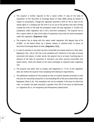 The acquirer is further required to file a report within 21 days of the date of
     acquisition to the Securities & Exchange Board of India (SEBI) giving all details in
     respect of acquisitions. Though the regulation specifies a limit of 15% or more of the
     voting rights in a company but the limit is of no use as the persons who have already
     crossed the limit of 15% seek the exemption under the said regulation 3. Further the
     compliance under regulation 3(4) is not a one-time compliance. The acquirer has to
     file a report within 21 days of the date of acquisition every time he claims exemption
     under this regulation. [Regulation 3(4)]

     The acquirer has to along with the report under regulation 3(4) deposit fees of Rs
     25,000/- to the Board either by a Banker cheque or demand draft in favour of
     Securities & Exchange Board of India. [Regulation 3(5)]

     In case of warrants or any other security convertible into equity shares at a later date,
     Regulation 3(3), 3(4) & 3(5) has to be complied with reference to the date of actual
     conversion into shares. In other words, the acquirer has to at least 4 working days in
     advance of the date of conversion of warrants/ any other security convertible into
     equity shares, notify the details to the stock exchanges as required under regulation
     3(3).

     The acquirer and seller have to comply with Regulation 6, 7 & 8, as the regulation
     does not relieve the acquirer from complying with disclosure requirements.

     The additional condition for the purpose of inter se transfer between promoters is that
     the price for executing transaction is not exceeding 25% of the price determined under
     Regulation 20(4) & (5). The exemption will not be available if the price at which the
     inter –se transfer has been executed, is greater than 25% of the price as determined
     u/r regulation 20 i.e. for frequently and infrequently traded shares.




14
 