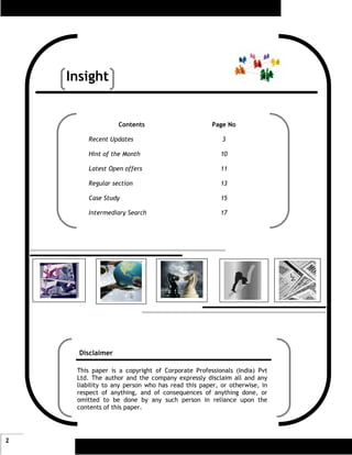 Insight


                   Contents                        Page No

        Recent Updates                                3

        Hint of the Month                             10

        Latest Open offers                            11

        Regular section                               13

        Case Study                                    15

        Intermediary Search                           17




      Disclaimer

     This paper is a copyright of Corporate Professionals (India) Pvt
     Ltd. The author and the company expressly disclaim all and any
     liability to any person who has read this paper, or otherwise, in
     respect of anything, and of consequences of anything done, or
     omitted to be done by any such person in reliance upon the
     contents of this paper.




2
 