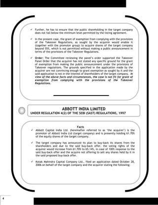 Further, he has to ensure that the public shareholding in the target company
      does not fall below the minimum level permitted by the listing agreement.

      In the present case, the grant of exemption from complying with the provisions
      of the Takeover Regulations, as sought by the acquirer would enable it
      (together with the promoter group) to acquire shares of the target company
      beyond 55%, which is not permitted without making a public announcement in
      terms of the provisions of the Takeover Regulations.

      Order: The Committee reviewing the panel’s order supported the Takeover
      Panel Order that the acquirer has not stated any specific ground for the grant
      of exemption from making the public announcement under the provisions of
      Takeover regulations. The grounds specified in the application made by the
      acquirer are not convincing enough to grant exemption as sought by it and the
      said application is not in the interest of shareholders of the target company. In
      view of the above facts and circumstances, the case is not fit for grant of
      exemption from complying with the provisions of the Takeover
      Regulations.




                            ABBOTT INDIA LIMITED
    UNDER REGULATION 4(2) OF THE SEBI (SAST) REGULATIONS, 1997



                                          Facts
       Abbott Capital India Ltd. (hereinafter referred to as ‘the acquirer’) is the
       promoter of Abbott India Ltd (target company) and is presently holding 61.70%
       of the equity shares of the target company.

       The target company has announced its plan to buy-back its shares from the
       shareholders and due to the said buy-back offer, the voting rights of the
       acquirer would increase from 61.70% to 65.14%, in case of 100% response to the
       said buy-back offer and the acquire not offering to sell any shares held by it in
       the said proposed buy-back offer.

       Kotak Mahindra Capital Company Ltd., filed an application dated October 28,
       2006 on behalf of the target company and the acquirer stating the following;




4
 