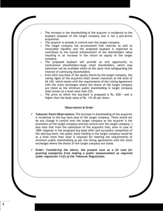 o   The increase in the shareholding of the acquirer is incidental to the
           buyback proposal of the target company and is not a pro-active
           acquisition.
       o   The acquirer is already in control over the target company.
       o   The target company has accumulated free reserves as well as
           favourable liquidity and the proposed buyback is expected to
           contribute to the overall enhancement of the shareholders value
           resulting in an increase in the return on equity of the target
           company.
       o   The proposed buyback will provide an exit opportunity to
           institutional shareholders/large retail shareholders, which may
           otherwise not be available whilst at the same time safeguarding the
           interest of continuing shareholders.
       o   Even after buy-back of the equity shares by the target company, the
           voting rights of the acquirers shall remain maximum at the level of
           65.14%, which meets with the requirements of the Listing Agreement
           with the stock exchanges where the shares of the target company
           are listed as the minimum public shareholding in target company
           shall remain at a level more than 25%.
       o   The price at which the buy-back is proposed is Rs. 650/- and is
           higher than the book value of Rs. 141.65 per share.


                          Observations & Order

    Takeover Panel Observations: The increase in shareholding of the acquirers
    is incidental to the buy back plan of the target company. There would not
    be any change in control over the target company as the acquirer is the
    promoters of the target company and has control over the target company. I
    also note that from the submission of the acquirers that, even in case of
    100% response in the proposed buy-back offer and successful completion of
    the said buy-back, the public share holding in the target company would be
    at a level more than what is required for meeting the requirements of
    minimum public shareholding as per the listing agreements with the stock
    exchanges where the shares of the target company are listed.

    Order: Considering the above, the present case as a fit case for
    granting exemption from making a public announcement as required
    under regulation 11(2) of the Takeover Regulations.




5
 