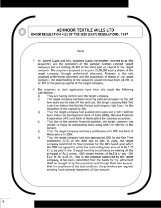 ASHNOOR TEXTILE MILLS LTD
    UNDER REGULATION 4(2) OF THE SEBI (SAST) REGULATIONS, 1997




                                      Facts


       Mr. Suneel Gupta and Smt. Sangeeta Gupta (hereinafter referred to as ‘the
       acquirers’) are the promoters of the Ashnoor Textiles Limited (target
       company) and are holding 28.49% of the total paid up capital of the target
       company. The acquirers proposed to acquire 35,00,000 equity shares of the
       target company, through preferential allotment. Pursuant to the said
       proposed preferential allotment and the acquisition of shares of the target
       company, the shareholding of the acquirers would increase from 28.49% to
       52.29% of the paid up capital of the target company.

       The acquirers in their application have inter alia made the following
       submissions: -
       a)     They are having control over the target company.
       b)     The target company had been incurring substantial losses for the last
              few years and to wipe off the said loss, the target company had filed
              a petition before the Hon'ble Punjab and Haryana High Court for the
              reduction of the capital by 30%.
       c)     That the target company had availed term loans and credit facilities
              from Industrial Development Bank of India (IDBI), Haryana Financial
              Corporation (HFC) and Bank of Maharashtra for business expansion.
       d)     That due to the adverse financial position, the target company was
              unable to repay its outstanding loans along with the interest to the
              lenders.
       e)     That the target company reached a settlement with HFC and Bank of
              Maharashtra in 2004.
       f)     That the target company had also approached IDBI for the One Time
              settlement (OTS) of the debt due to IDBI. In 2005, the target
              company submitted its final proposal for the OTS based upon which
              the IDBI had agreed to settle the outstanding loan amount at Rs.5.75
              Cr to be paid in the 15 equal monthly installments by waiving off the
              principal of Rs.2 crores, 100% simple interest of Rs.926 cr and 100%
              FILD of Rs.12.55 cr. That in the proposal submitted by the target
              company, it has been committed that the funds for the settlement
              shall be brought in by the promoters and through their own sources.
              that in compliance of the said condition, the promoters are required
              to bring funds towards repayment of loan amount.




6
 