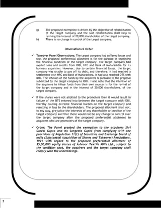 g)     The proposed exemption is driven by the objective of rehabilitation
           of the target company and the said rehabilitation shall help in
           reviving the interest of 20,000 shareholders of the target company.
    h)     There is no change in control of the target company.


                          Observations & Order

    Takeover Panel Observations: The target company had suffered losses and
    that the proposed preferential allotment is for the purpose of improving
    the financial condition of the target company. The target company had
    availed loan and credits from IDBI, HFC and Bank of Maharashtra for its
    business expansion. However, due to certain financial losses, the target
    company was unable to pay off its debt, and therefore, it had reached a
    settlement with HFC and Bank of Maharashtra. It had also reached OTS with
    IDBI. The infusion of the funds by the acquirers is pursuant to the proposal
    submitted by the target company to IDBI. I also note that the intention of
    the acquirers to infuse funds from their own sources is for the revival of
    the target company and in the interest of 20,000 shareholders. of the
    target company.

    If the shares were not allotted to the promoters then it would result in
    failure of the OTS entered into between the target company with IDBI,
    thereby causing extreme financial burden on the target company and
    resulting in loss to the shareholders. The proposed allotment shall not,
    in any way, prejudice the interests of any shareholder or creditor of the
    target company and that there would not be any change in control over
    the target company after the proposed preferential allotment to
    acquirers who are promoters of the target company.

    Order: The Panel granted the exemption to the acquirers Shri
    Suneel Gupta and Ms Sangeeta Gupta from complying with the
    provisions of Regulation 11(1) of Securities and Exchange Board of
    India (Substantial Acquisition of Shares and Takeover) Regulations,
    1997 with regard to the proposed preferential allotment of
    35,00,000 equity shares of Ashnoor Textile Mills Ltd., subject to
    the condition that, the acquirers and the target company shall
    comply with the undertakings.




7
 