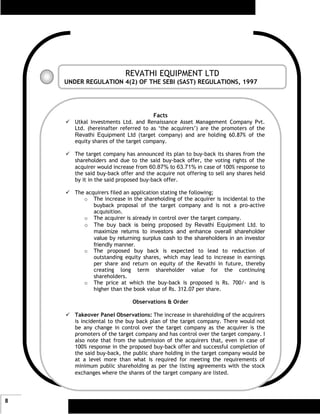 REVATHI EQUIPMENT LTD
    UNDER REGULATION 4(2) OF THE SEBI (SAST) REGULATIONS, 1997




                                      Facts
       Utkal Investments Ltd. and Renaissance Asset Management Company Pvt.
       Ltd. (hereinafter referred to as ‘the acquirers’) are the promoters of the
       Revathi Equipment Ltd (target company) and are holding 60.87% of the
       equity shares of the target company.

       The target company has announced its plan to buy-back its shares from the
       shareholders and due to the said buy-back offer, the voting rights of the
       acquirer would increase from 60.87% to 63.71% in case of 100% response to
       the said buy-back offer and the acquire not offering to sell any shares held
       by it in the said proposed buy-back offer.

       The acquirers filed an application stating the following;
          o The increase in the shareholding of the acquirer is incidental to the
              buyback proposal of the target company and is not a pro-active
              acquisition.
          o The acquirer is already in control over the target company.
          o The buy back is being proposed by Revathi Equipment Ltd. to
              maximize returns to investors and enhance overall shareholder
              value by returning surplus cash to the shareholders in an investor
              friendly manner.
          o The proposed buy back is expected to lead to reduction of
              outstanding equity shares, which may lead to increase in earnings
              per share and return on equity of the Revathi in future, thereby
              creating long term shareholder value for the continuing
              shareholders.
          o The price at which the buy-back is proposed is Rs. 700/- and is
              higher than the book value of Rs. 312.07 per share.

                              Observations & Order

       Takeover Panel Observations: The increase in shareholding of the acquirers
       is incidental to the buy back plan of the target company. There would not
       be any change in control over the target company as the acquirer is the
       promoters of the target company and has control over the target company. I
       also note that from the submission of the acquirers that, even in case of
       100% response in the proposed buy-back offer and successful completion of
       the said buy-back, the public share holding in the target company would be
       at a level more than what is required for meeting the requirements of
       minimum public shareholding as per the listing agreements with the stock
       exchanges where the shares of the target company are listed.




8
 