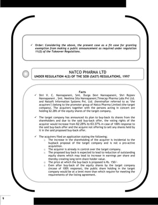 Order: Considering the above, the present case as a fit case for granting
    exemption from making a public announcement as required under regulation
    11(2) of the Takeover Regulations.




                              NATCO PHARMA LTD
    UNDER REGULATION 4(2) OF THE SEBI (SAST) REGULATIONS, 1997



                                      Facts
      Shri V. C. Nannapaneni, Smt. Durga Devi Nannapaneni, Shri Rajeev
      Nannapaneni , Smt. Neelima Sita Nannapaneni,Timecap Pharma Labs Pvt Ltd.
      and Natsoft Information Systems Pvt. Ltd. (hereinafter referred to as ‘the
      acquirers’) belong to the promoter group of Natco Pharma Limited (the target
      company). The acquirers together with the persons acting in concert are
      holding 62.28% of the equity shares of the target company.

      The target company has announced its plan to buy-back its shares from the
      shareholders and due to the said buy-back offer, the voting rights of the
      acquirer would increase from 62.28% to 63.37% in case of 100% response to
      the said buy-back offer and the acquire not offering to sell any shares held by
      it in the said proposed buy-back offer.

      The acquirers filed an application stating the following;
         o The increase in the shareholding of the acquirer is incidental to the
             buyback proposal of the target company and is not a pro-active
             acquisition.
         o The acquirer is already in control over the target company.
         o The proposed buy back is expected to lead to reduction of outstanding
             equity shares which may lead to increase in earnings per share and
             thereby creating long term share holder value.
         o The price at which the buy-back is proposed is Rs. 150/-
         o Even after buy-back of the equity shares by the target company
             (incase of 100% response), the public share holding in the target
             company would be at a level more than which require for meeting the
             requirements of the listing agreement.




9
 