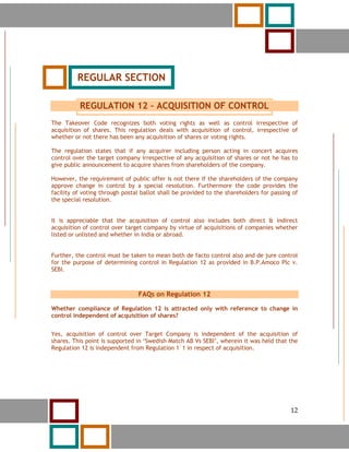 12




          REGULAR SECTION

          REGULATION 12 – ACQUISITION OF CONTROL
The Takeover Code recognizes both voting rights as well as control irrespective of
acquisition of shares. This regulation deals with acquisition of control, irrespective of
whether or not there has been any acquisition of shares or voting rights.

The regulation states that if any acquirer including person acting in concert acquires
control over the target company irrespective of any acquisition of shares or not he has to
give public announcement to acquire shares from shareholders of the company.

However, the requirement of public offer is not there if the shareholders of the company
approve change in control by a special resolution. Furthermore the code provides the
facility of voting through postal ballot shall be provided to the shareholders for passing of
the special resolution.


It is appreciable that the acquisition of control also includes both direct & indirect
acquisition of control over target company by virtue of acquisitions of companies whether
listed or unlisted and whether in India or abroad.


Further, the control must be taken to mean both de facto control also and de jure control
for the purpose of determining control in Regulation 12 as provided in B.P.Amoco Plc v.
SEBI.



                                FAQs on Regulation 12

Whether compliance of Regulation 12 is attracted only with reference to change in
control independent of acquisition of shares?


Yes, acquisition of control over Target Company is independent of the acquisition of
shares. This point is supported in ‘Swedish Match AB Vs SEBI’, wherein it was held that the
Regulation 12 is independent from Regulation 1`1 in respect of acquisition.




     12                                                                                   12
 