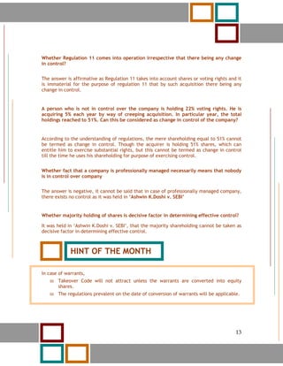 13




Whether Regulation 11 comes into operation irrespective that there being any change
in control?


The answer is affirmative as Regulation 11 takes into account shares or voting rights and it
is immaterial for the purpose of regulation 11 that by such acquisition there being any
change in control.


A person who is not in control over the company is holding 22% voting rights. He is
acquiring 5% each year by way of creeping acquisition. In particular year, the total
holdings reached to 51%. Can this be considered as change in control of the company?


According to the understanding of regulations, the mere shareholding equal to 51% cannot
be termed as change in control. Though the acquirer is holding 51% shares, which can
entitle him to exercise substantial rights, but this cannot be termed as change in control
till the time he uses his shareholding for purpose of exercising control.


Whether fact that a company is professionally managed necessarily means that nobody
is in control over company


The answer is negative, it cannot be said that in case of professionally managed company,
there exists no control as it was held in ‘Ashwin K.Doshi v. SEBI’


Whether majority holding of shares is decisive factor in determining effective control?

It was held in ‘Ashwin K.Doshi v. SEBI’, that the majority shareholding cannot be taken as
decisive factor in determining effective control.



               HINT OF THE MONTH

In case of warrants,
          Takeover Code will not attract unless the warrants are converted into equity
          shares.
          The regulations prevalent on the date of conversion of warrants will be applicable.




     13                                                                                    13
 