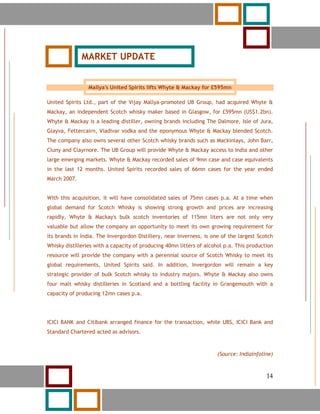 14




              MARKET UPDATE


                 Mallya's United Spirits lifts Whyte & Mackay for £595mn

United Spirits Ltd., part of the Vijay Mallya-promoted UB Group, had acquired Whyte &
Mackay, an independent Scotch whisky maker based in Glasgow, for £595mn (US$1.2bn).
Whyte & Mackay is a leading distiller, owning brands including The Dalmore, Isle of Jura,
Glayva, Fettercairn, Viadivar vodka and the eponymous Whyte & Mackay blended Scotch.
The company also owns several other Scotch whisky brands such as Mackinlays, John Barr,
Cluny and Clayrnore. The UB Group will provide Whyte & Mackay access to India and other
large emerging markets. Whyte & Mackay recorded sales of 9mn case and case equivalents
in the last 12 months. United Spirits recorded sales of 66mn cases for the year ended
March 2007.


With this acquisition, it will have consolidated sales of 75mn cases p.a. At a time when
global demand for Scotch Whisky is showing strong growth and prices are increasing
rapidly, Whyte & Mackay's bulk scotch inventories of 115mn liters are not only very
valuable but allow the company an opportunity to meet its own growing requirement for
its brands in India. The Invergordon Distillery, near Inverness, is one of the largest Scotch
Whisky distilleries with a capacity of producing 40mn litters of alcohol p.a. This production
resource will provide the company with a perennial source of Scotch Whisky to meet its
global requirements, United Spirits said. In addition, Invergordon will remain a key
strategic provider of bulk Scotch whisky to industry majors. Whyte & Mackay also owns
four malt whisky distilleries in Scotland and a bottling facility in Grangemouth with a
capacity of producing 12mn cases p.a.




ICICI BANK and Citibank arranged finance for the transaction, while UBS, ICICI Bank and
Standard Chartered acted as advisors.



                                                                      (Source: Indiainfoline)


     14                                                                                   14
 