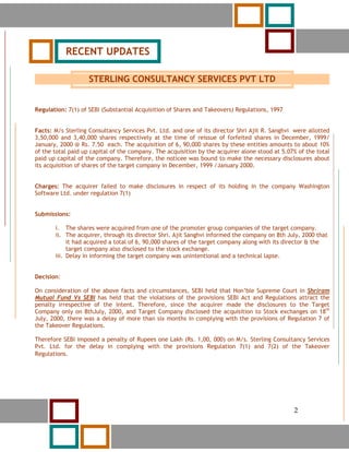 2



                RECENT UPDATES

                      STERLING CONSULTANCY SERVICES PVT LTD


Regulation: 7(1) of SEBI (Substantial Acquisition of Shares and Takeovers) Regulations, 1997


Facts: M/s Sterling Consultancy Services Pvt. Ltd. and one of its director Shri Ajit R. Sanghvi were allotted
3,50,000 and 3,40,000 shares respectively at the time of reissue of forfeited shares in December, 1999/
January, 2000 @ Rs. 7.50 each. The acquisition of 6, 90,000 shares by these entities amounts to about 10%
of the total paid up capital of the company. The acquisition by the acquirer alone stood at 5.07% of the total
paid up capital of the company. Therefore, the noticee was bound to make the necessary disclosures about
its acquisition of shares of the target company in December, 1999 /January 2000.


Charges: The acquirer failed to make disclosures in respect of its holding in the company Washington
Software Ltd. under regulation 7(1)


Submissions:

          i. The shares were acquired from one of the promoter group companies of the target company.
          ii. The acquirer, through its director Shri. Ajit Sanghvi informed the company on 8th July, 2000 that
               it had acquired a total of 6, 90,000 shares of the target company along with its director & the
               target company also disclosed to the stock exchange.
          iii. Delay in informing the target company was unintentional and a technical lapse.


Decision:

On consideration of the above facts and circumstances, SEBI held that Hon’ble Supreme Court in Shriram
Mutual Fund Vs SEBI has held that the violations of the provisions SEBI Act and Regulations attract the
penalty irrespective of the intent. Therefore, since the acquirer made the disclosures to the Target
Company only on 8thJuly, 2000, and Target Company disclosed the acquisition to Stock exchanges on 18th
July, 2000, there was a delay of more than six months in complying with the provisions of Regulation 7 of
the Takeover Regulations.

Therefore SEBI imposed a penalty of Rupees one Lakh (Rs. 1,00, 000) on M/s. Sterling Consultancy Services
Pvt. Ltd. for the delay in complying with the provisions Regulation 7(1) and 7(2) of the Takeover
      v
Regulations.




            2                                                                                     2
 