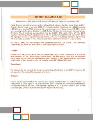 5




                               TYPHOON HOLDINGS LTD.
        Regulation 8 of SEBI (Substantial Acquisition of Shares and Takeovers) Regulations, 1997

Facts: THL was originally promoted by Shri Kailash Chandra Gupta, Shri Ravi Kumar Ghosh and Shri
Rajendra Kumar Linga. In the year 2001 M/s. Lotus Consulting (Mauritius) Ltd. (LCML) acquired
1,20,500 equity shares of THL through a share purchase agreement dated January 15, 2001, which
were actually transferred on October 31, 2001. Before this date the promoters / promoter group,
directors, friends relatives and associates held 2, 00,000 (40%) equity shares of THL. LCML
acquired a further 2, 29,500 equity shares of THL on October 31, 2001 through open offer. Thus,
the aggregate number of equity shares acquired by LCML was 3, 50,000 equity shares representing
70% of the paid up capital of THL. This was followed by a change of control in favour of LCML.

On June 21, 2005, Smt. Kajal entered into agreement with LCML, for sale of 1, 80, 000 shares
(36%) of THL, for which the draft letter of offer was filed with the SEBI.


Charges:

On perusal of the draft letter of offer and compliance status, it was observed by SEBI that the
past promoters of THL, Shri Kailash Chandra Gupta, Shri Ravi Kumar Ghosh and Shri Rajendra
Kumar Linga had not complied with regulations 6(1) and 6(3) of SAST Regulations and regulations
8(1) and 8(2) of SAST Regulations for the financial years 1997-1998 to 2000-2001.

Contentions:


The noticees did not contend the charges because they did not reply to the SEBI’s notice and did
not appear on the personal hearing granted to them.

Decision:


Since it was not confirmed that the noticees were holding more than 10 % (15 % after October, 28,
1998) shares or voting rights in THL at the relevant time. Therefore, on consideration of the facts
and circumstances of the case, SEBI imposed a penalty of Rs. 2, 50,000/- each on Shri Kailash
Chandra Gupta, Shri Ravi Kumar Ghosh and Shri Rajendra Kumar Linga.




        5                                                                                     5
 