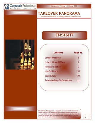INSIGHTSINSISDh                                 November Issue – Volume III



                          TAKEOVER PANORAMA
                              (Corporate Professionals – A monthly update on Takeover Code)




      ------------




                                                         INSIGHT



                                                     Contents                             Page no.

                                     Latest Updates                                              1

                                     Latest Open Offers                                          7

                                     Regular Section                                             9

                                     Useful Hints                                               10

                                     Case Study                                                 10

                                     Intermediary Information                                   11




                          Disclaimer: This paper is a copyright of Corporate Professionals
                          (India) Pvt Ltd. The authors and the company expressly disclaim all
                          and any liability to any person who has read this paper, or otherwise, in
                          respect of anything, and of consequences of anything done, or omitted
      Takeover Panorama   to be done by any such person in reliance upon the contents of this
                          paper.                                                                      1
 