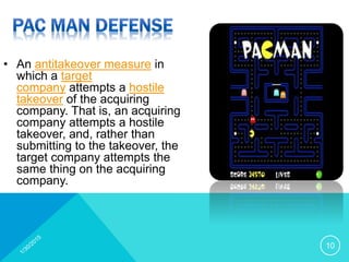 • An antitakeover measure in
which a target
company attempts a hostile
takeover of the acquiring
company. That is, an acquiring
company attempts a hostile
takeover, and, rather than
submitting to the takeover, the
target company attempts the
same thing on the acquiring
company.
10
 