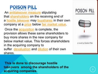 An antitakeover measure stipulating
that shareholders on the receiving end of
a hostile takeover may buyshares in their own
company at a price below fair market value.
Once the acquisition is complete, the
provision allows these same shareholders to
buy more shares in the new company for
below market value. This forces shareholders
in the acquiring company to
suffer devaluation and dilution of their own
shares.
This is done to discourage hostile
takeovers among the shareholders of the
acquiring companies.
3
 