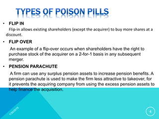 • FLIP IN
Flip-in allows existing shareholders (except the acquirer) to buy more shares at a
discount.
• FLIP OVER
An example of a flip-over occurs when shareholders have the right to
purchase stock of the acquirer on a 2-for-1 basis in any subsequent
merger.
• PENSION PARACHUTE
A firm can use any surplus pension assets to increase pension benefits. A
pension parachute is used to make the firm less attractive to takeover, for
it prevents the acquiring company from using the excess pension assets to
help finance the acquisition.
4
 