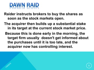 Raider instructs brokers to buy the shares as
soon as the stock markets open.
The acquirer then builds up a substantial stake
in its target at the current stock market price.
Because this is done early in the morning, the
target firm usually doesn't get informed about
the purchases until it is too late, and the
acquirer now has controlling interest.
5
 