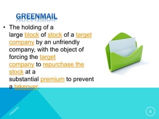 • The holding of a
large block of stock of a target
company by an unfriendly
company, with the object of
forcing the target
company to repurchase the
stock at a
substantial premium to prevent
a takeover.
6
 