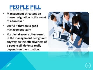 • Management threatens en
masse resignation in the event
of a takeover
• Useful if they are a good
management team
• Hostile takeovers often result
in the management being fired
anyway, so the effectiveness of
a people pill defense really
depends on the situation.
8
 