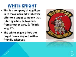 • This is a company that gallops
in to make a friendly takeover
offer to a target company that
is facing a hostile takeover
from another party (a “black
knight”).
• The white knight offers the
target firm a way out with a
friendly takeover.
9
 