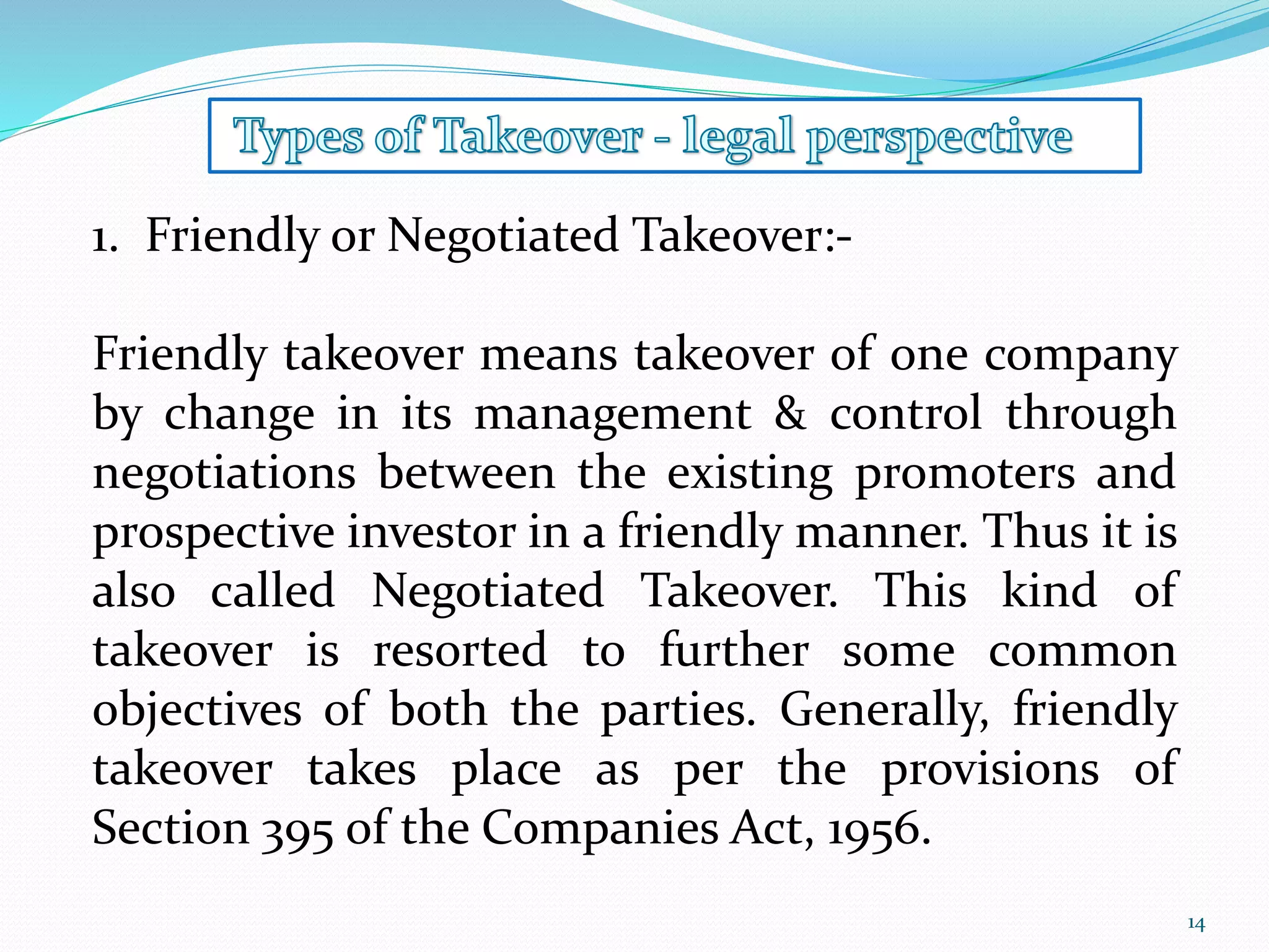 14 
1. Friendly or Negotiated Takeover:- 
Friendly takeover means takeover of one company 
by change in its management & control through 
negotiations between the existing promoters and 
prospective investor in a friendly manner. Thus it is 
also called Negotiated Takeover. This kind of 
takeover is resorted to further some common 
objectives of both the parties. Generally, friendly 
takeover takes place as per the provisions of 
Section 395 of the Companies Act, 1956. 
 