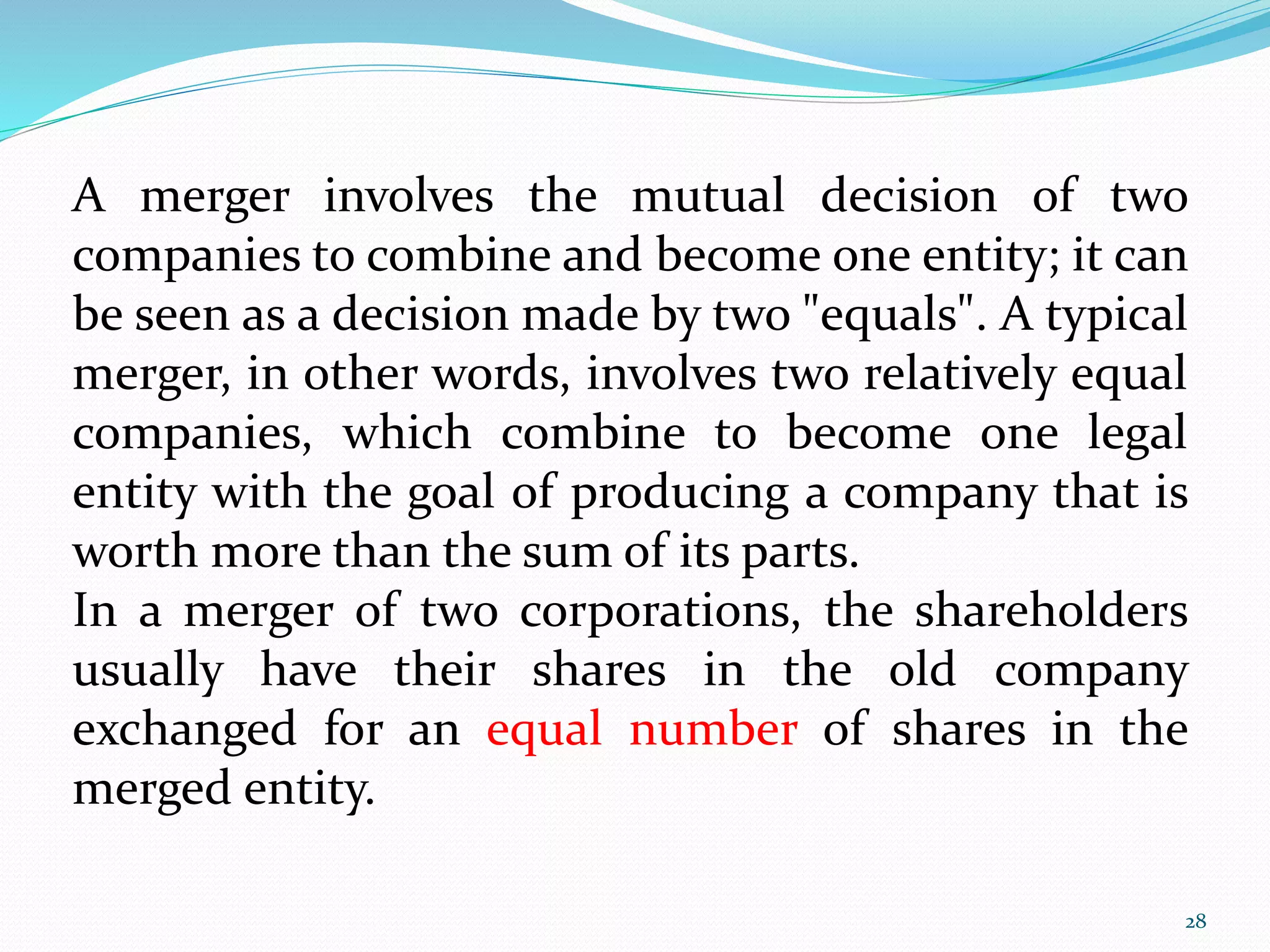 A merger involves the mutual decision of two 
companies to combine and become one entity; it can 
be seen as a decision made by two "equals". A typical 
merger, in other words, involves two relatively equal 
companies, which combine to become one legal 
entity with the goal of producing a company that is 
worth more than the sum of its parts. 
In a merger of two corporations, the shareholders 
usually have their shares in the old company 
exchanged for an equal number of shares in the 
merged entity. 
28 
 