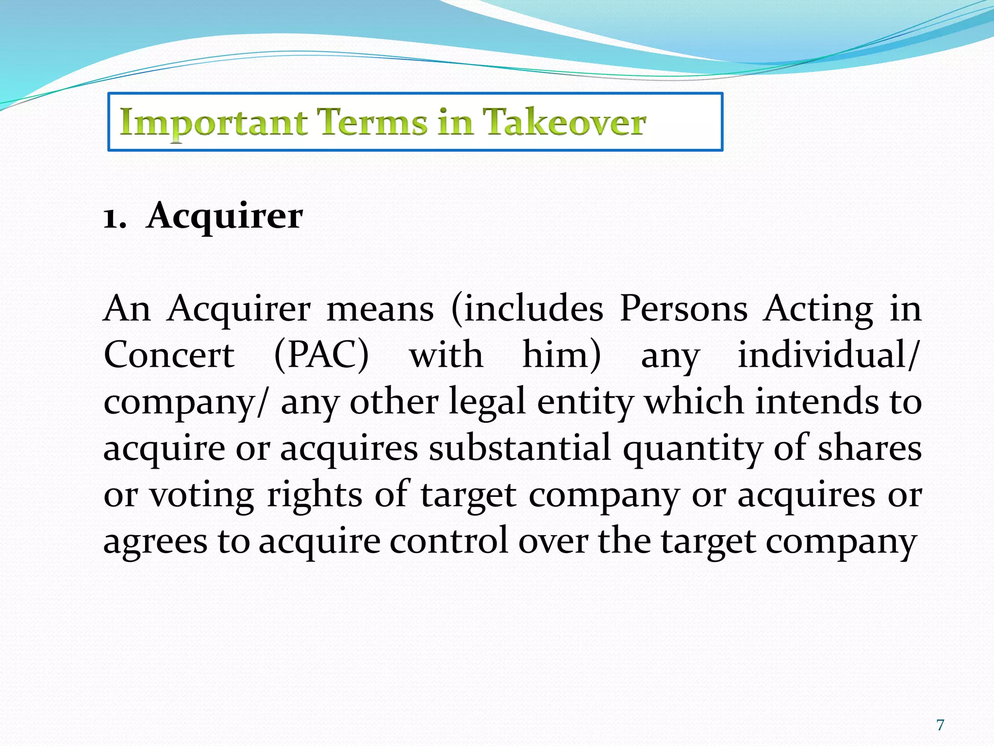 7 
1. Acquirer 
An Acquirer means (includes Persons Acting in 
Concert (PAC) with him) any individual/ 
company/ any other legal entity which intends to 
acquire or acquires substantial quantity of shares 
or voting rights of target company or acquires or 
agrees to acquire control over the target company 
 