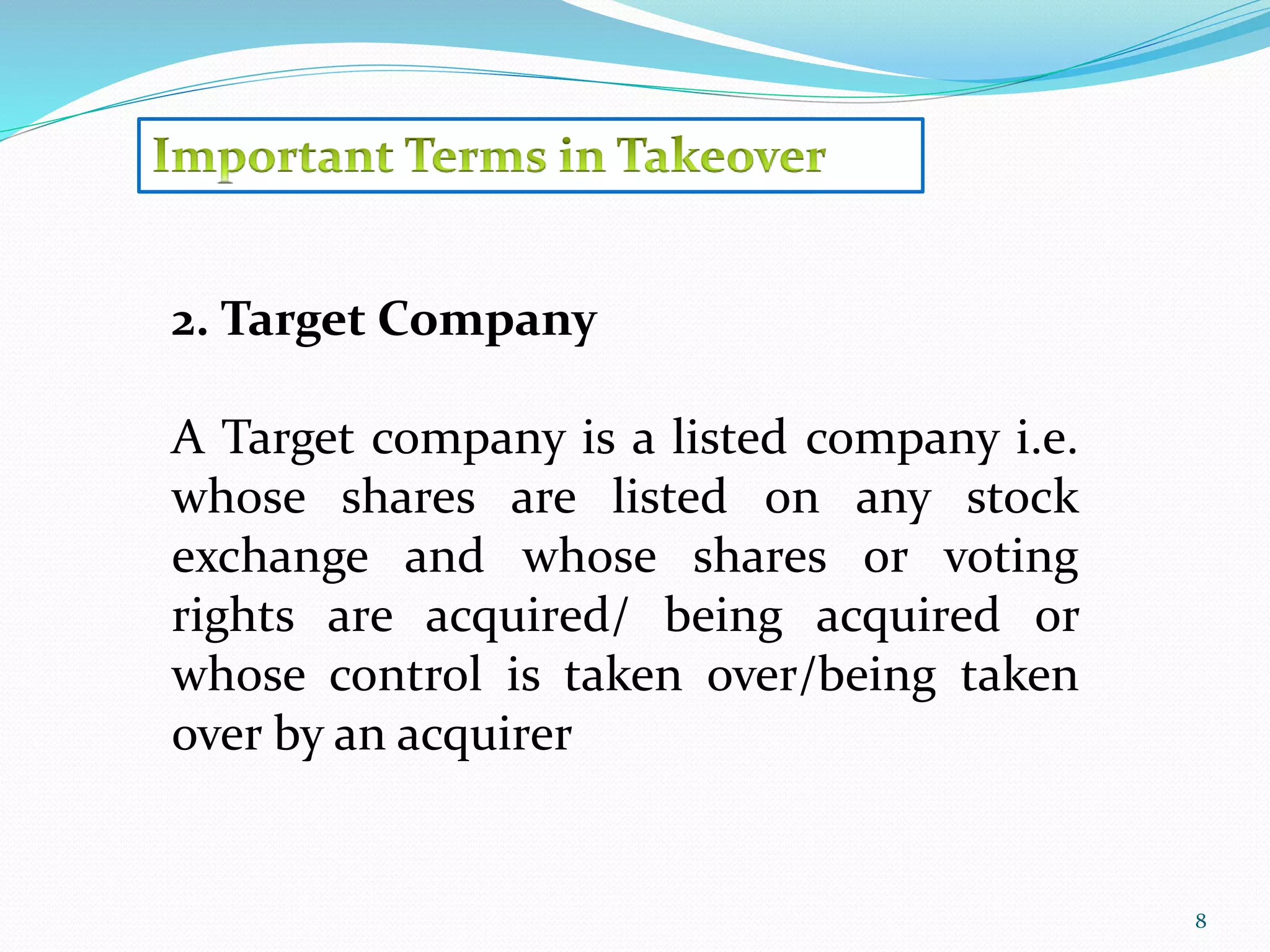 8 
2. Target Company 
A Target company is a listed company i.e. 
whose shares are listed on any stock 
exchange and whose shares or voting 
rights are acquired/ being acquired or 
whose control is taken over/being taken 
over by an acquirer 
 
