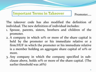 Promoter….. 
The takeover code has also modified the definition of 
individual. The new definition of individual includes: 
1. Spouse, parents, sisters, brothers and children of the 
11 
promoter. 
2. A company in which 10% or more of the share capital is 
held by the promoter or his immediate relative or a 
firm/HUF in which the promoter or his immediate relative 
is a member holding an aggregate share capital of 10% or 
more. 
3. Any company in which the company specified in sub-clause 
above, holds 10% or more of the share capital. (The 
earlier threshold was 26%) 
 
