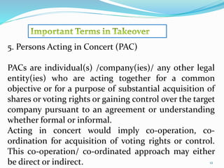 12 
5. Persons Acting in Concert (PAC) 
PACs are individual(s) /company(ies)/ any other legal 
entity(ies) who are acting together for a common 
objective or for a purpose of substantial acquisition of 
shares or voting rights or gaining control over the target 
company pursuant to an agreement or understanding 
whether formal or informal. 
Acting in concert would imply co-operation, co-ordination 
for acquisition of voting rights or control. 
This co-operation/ co-ordinated approach may either 
be direct or indirect. 
 