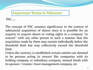 13 
PAC….. 
The concept of PAC assumes significance in the context of 
substantial acquisition of shares since it is possible for an 
acquirer to acquire shares or voting rights in a company "in 
concert" with any other person in such a manner that the 
acquisition made by them may remain individually below the 
threshold limit but may collectively exceed the threshold 
limit. 
Unless the contrary is established certain entities are deemed 
to be persons acting in concert like companies with its 
holding company or subsidiary company, mutual funds with 
its sponsor / trustee/ Asset management company, etc 
 