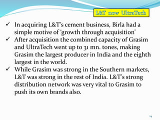 24 
 In acquiring L&T’s cement business, Birla had a 
simple motive of ‘growth through acquisition’ 
 After acquisition the combined capacity of Grasim 
and UltraTech went up to 31 mn. tones, making 
Grasim the largest producer in India and the eighth 
largest in the world. 
 While Grasim was strong in the Southern markets, 
L&T was strong in the rest of India. L&T’s strong 
distribution network was very vital to Grasim to 
push its own brands also. 
 