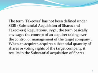 5 
The term ‘Takeover’ has not been defined under 
SEBI (Substantial Acquisition of Shares and 
Takeovers) Regulations, 1997 , the term basically 
envisages the concept of an acquirer taking over 
the control or management of the target company . 
When an acquirer, acquires substantial quantity of 
shares or voting rights of the target company, it 
results in the Substantial acquisition of Shares 
 