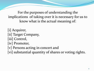 6 
For the purposes of understanding the 
implications of taking over it is necessary for us to 
know what is the actual meaning of: 
[i] Acquirer, 
[ii] Target Company, 
[iii] Control, 
[iv] Promoter, 
[v] Persons acting in concert and 
[vi] substantial quantity of shares or voting rights. 
 