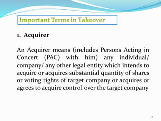 7 
1. Acquirer 
An Acquirer means (includes Persons Acting in 
Concert (PAC) with him) any individual/ 
company/ any other legal entity which intends to 
acquire or acquires substantial quantity of shares 
or voting rights of target company or acquires or 
agrees to acquire control over the target company 
 