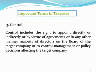 9 
3. Control 
Control includes the right to appoint directly or 
indirectly or by virtue of agreements or in any other 
manner majority of directors on the Board of the 
target company or to control management or policy 
decisions affecting the target company. 
 