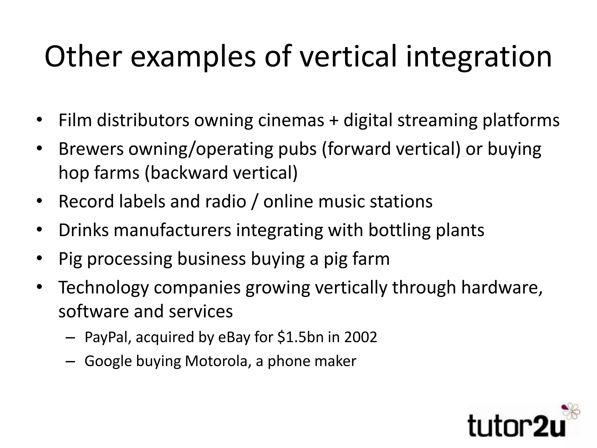 Other examples of vertical integration
• Film distributors owning cinemas + digital streaming platforms
• Brewers owning/operating pubs (forward vertical) or buying
hop farms (backward vertical)
• Record labels and radio / online music stations
• Drinks manufacturers integrating with bottling plants
• Pig processing business buying a pig farm
• Technology companies growing vertically through hardware,
software and services
– PayPal, acquired by eBay for $1.5bn in 2002
– Google buying Motorola, a phone maker