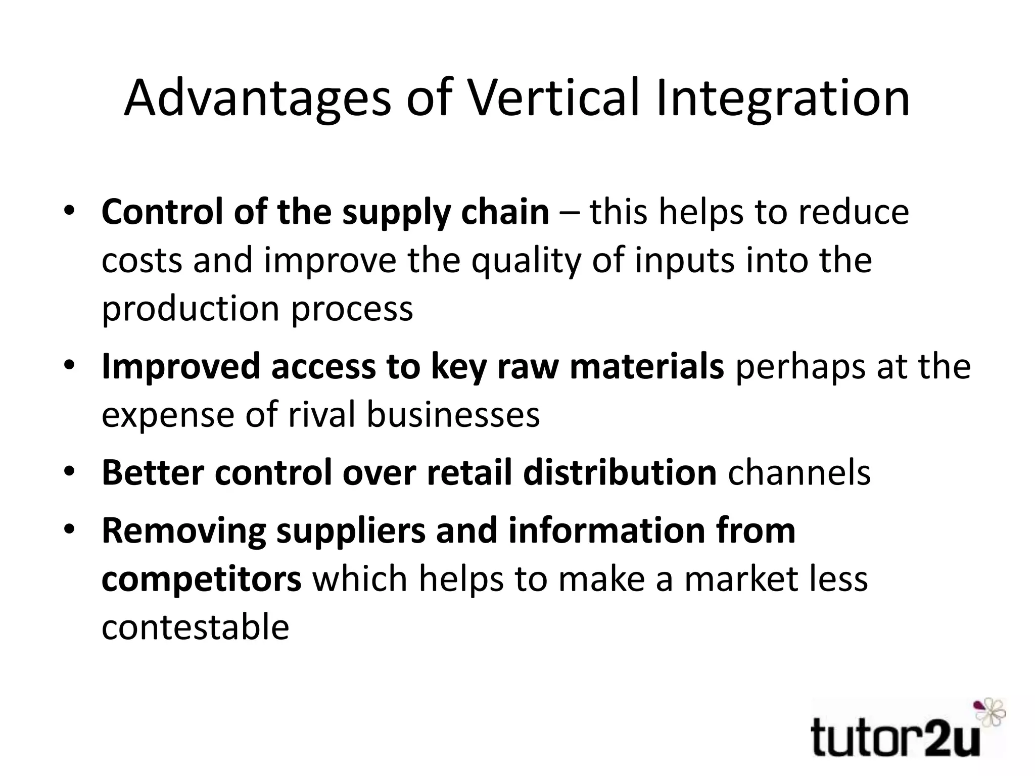 Advantages of Vertical Integration
• Control of the supply chain – this helps to reduce
costs and improve the quality of inputs into the
production process
• Improved access to key raw materials perhaps at the
expense of rival businesses
• Better control over retail distribution channels
• Removing suppliers and information from
competitors which helps to make a market less
contestable