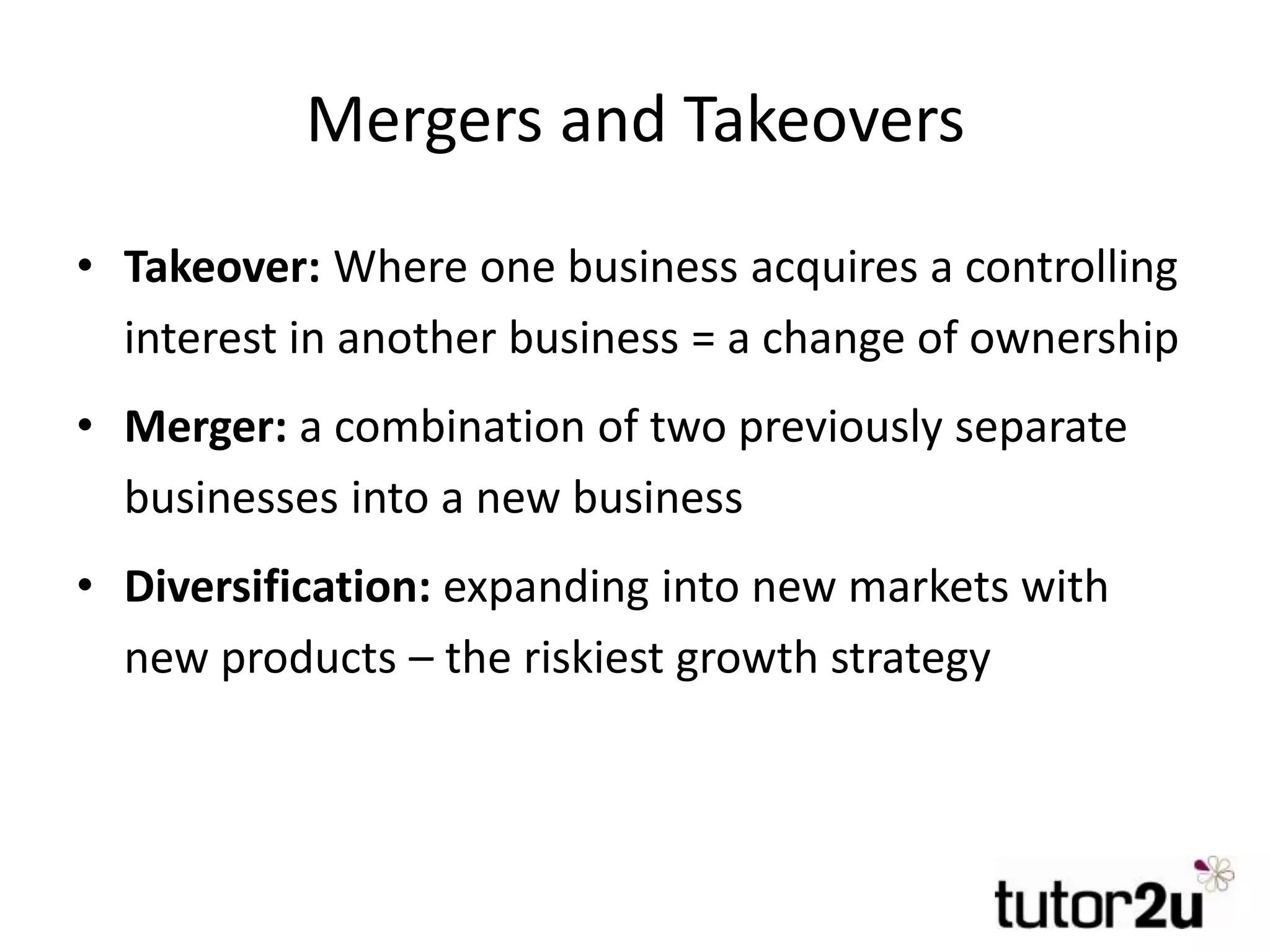 Mergers and Takeovers
• Takeover: Where one business acquires a controlling
interest in another business = a change of ownership
• Merger: a combination of two previously separate
businesses into a new business
• Diversification: expanding into new markets with
new products – the riskiest growth strategy