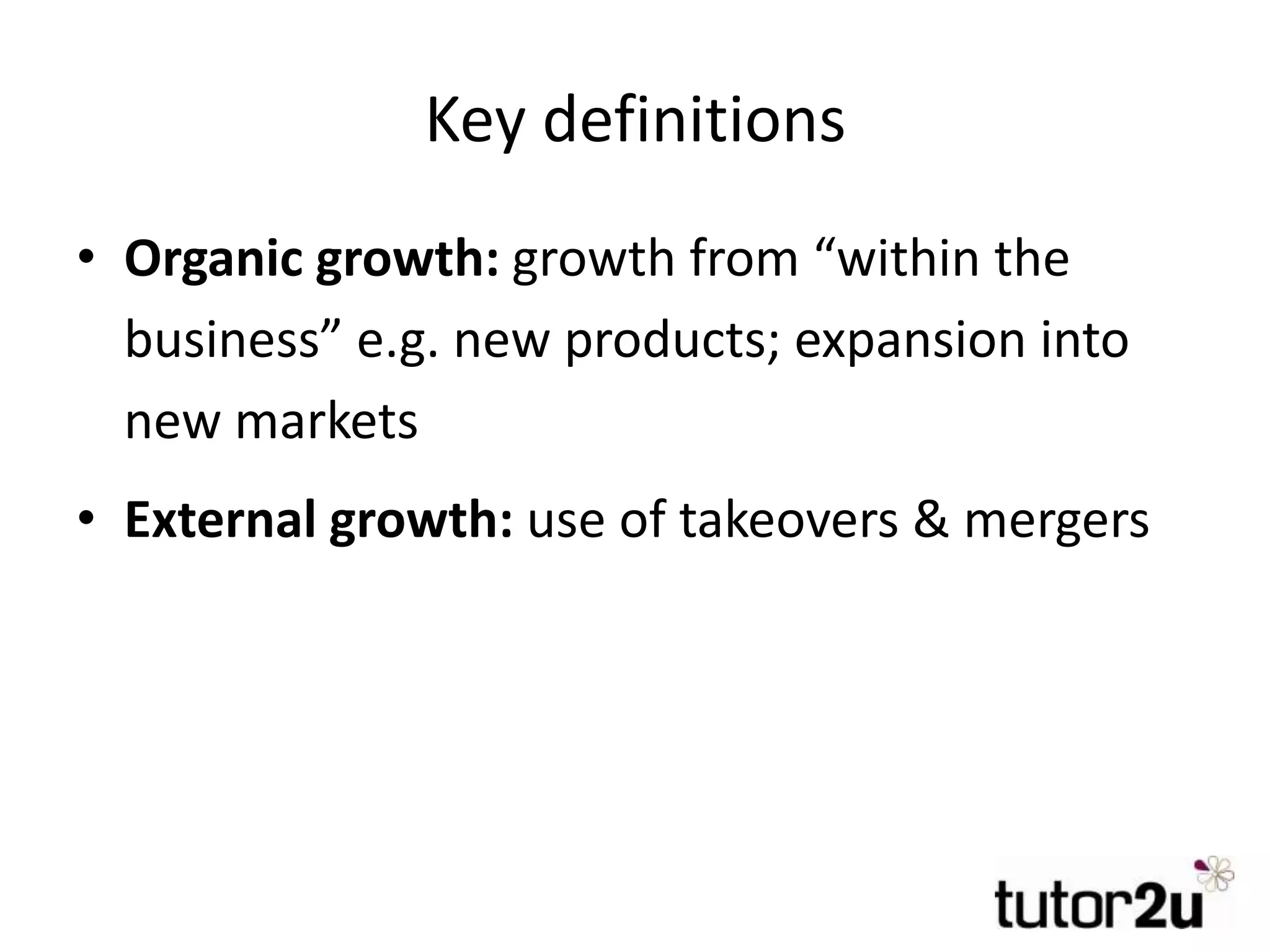 Key definitions
• Organic growth: growth from “within the
business” e.g. new products; expansion into
new markets
• External growth: use of takeovers & mergers