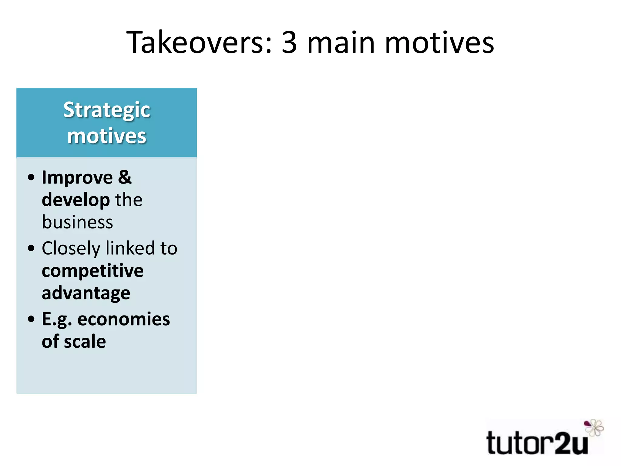 Takeovers: 3 main motives
Strategic
motives
• Improve &
develop the
business
• Closely linked to
competitive
advantage
• E.g. economies
of scale
Financial
motives
• Make best use
of financial
resources for
shareholders
• Improve
financial
performance
• E.g. higher
profits
Managerial
motives
• Self-interest of
managers
• Not necessarily
in the best
interest of
shareholders
• E.g. want to
lead a bigger
business