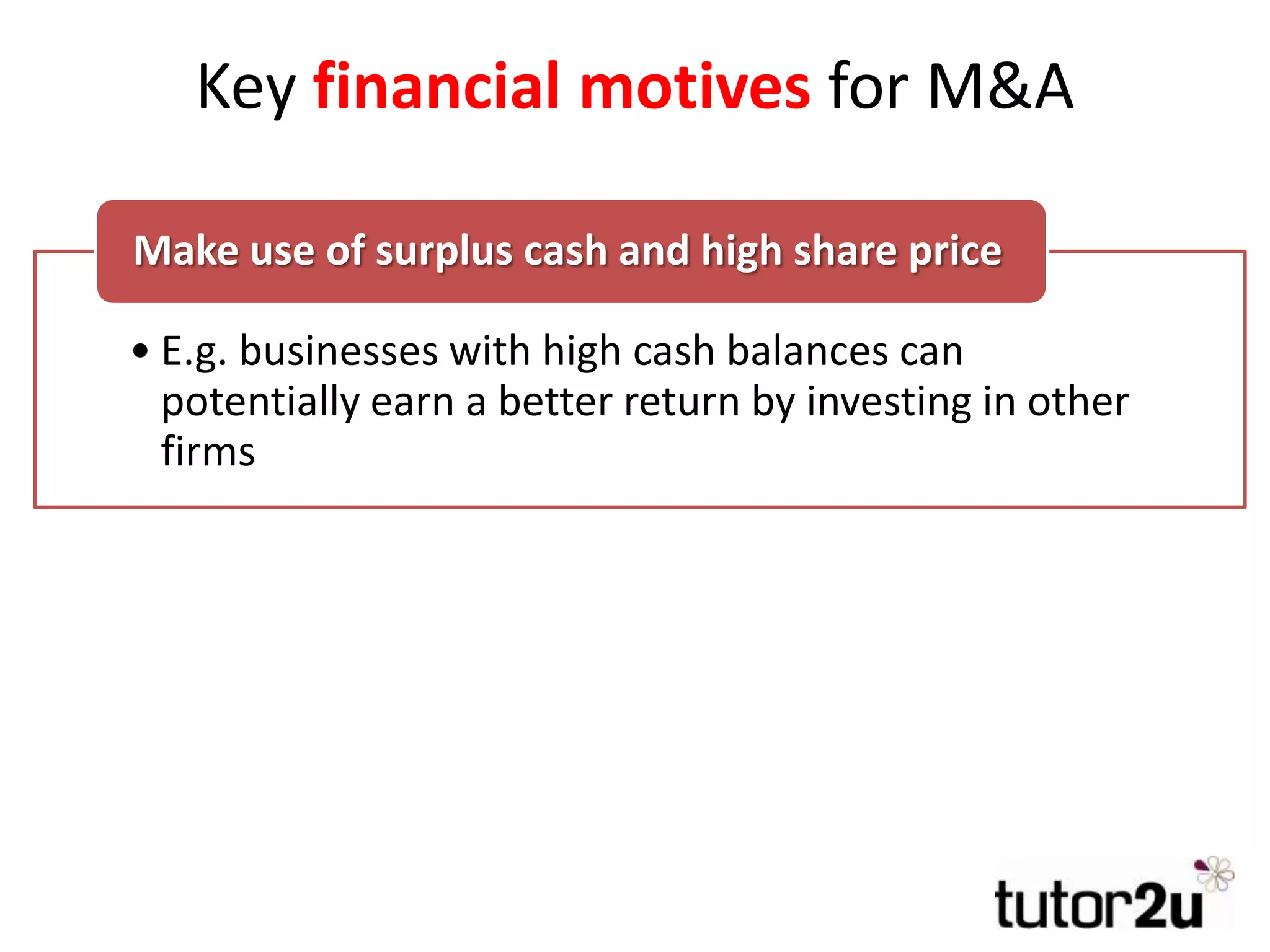 Key financial motives for M&A
• E.g. businesses with high cash balances can
potentially earn a better return by investing in other
firms
Make use of surplus cash and high share price
• Can the target be bought at a knock-down price?
• Potential to sell surplus assets & cut costs & still
retain the business that was wanted in the first place
Bargain hunting & Asset Stripping