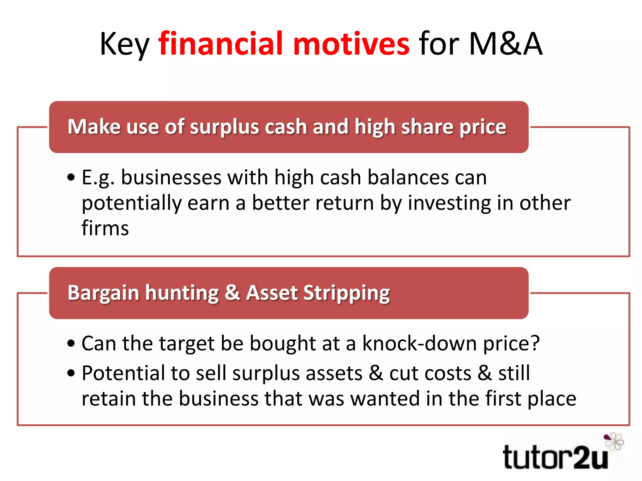 Key financial motives for M&A
• E.g. businesses with high cash balances can
potentially earn a better return by investing in other
firms
Make use of surplus cash and high share price
• Can the target be bought at a knock-down price?
• Potential to sell surplus assets & cut costs & still
retain the business that was wanted in the first place
Bargain hunting & Asset Stripping