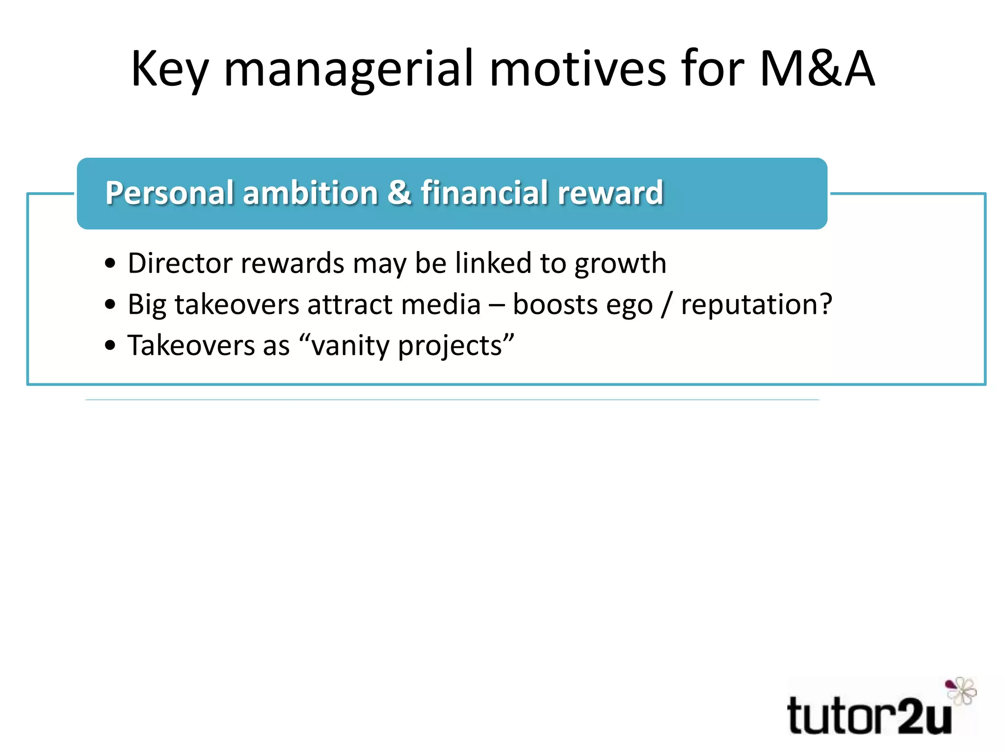 Key managerial motives for M&A
• Director rewards may be linked to growth
• Big takeovers attract media – boosts ego / reputation?
• Takeovers as “vanity projects”
Personal ambition & financial reward
• Pressure to do takeovers (if competitors are too)
• Concern that firm may be being left behind
• Over-confidence
• Pressure from advisers & media (e.g. investment bankers)
Bandwagon effect / peer pressure