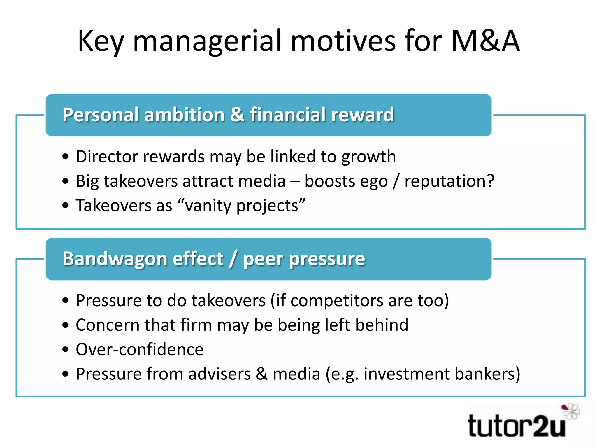 Key managerial motives for M&A
• Director rewards may be linked to growth
• Big takeovers attract media – boosts ego / reputation?
• Takeovers as “vanity projects”
Personal ambition & financial reward
• Pressure to do takeovers (if competitors are too)
• Concern that firm may be being left behind
• Over-confidence
• Pressure from advisers & media (e.g. investment bankers)
Bandwagon effect / peer pressure