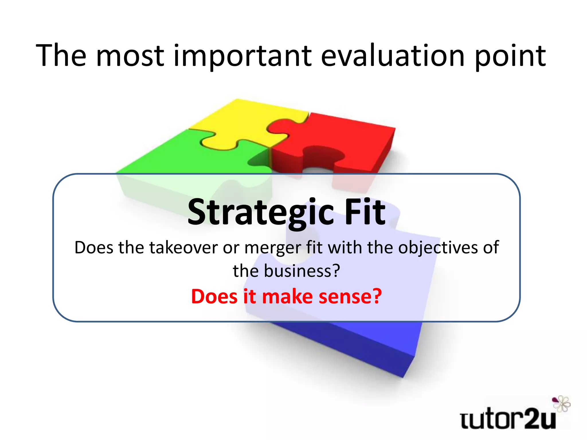 The most important evaluation point
Strategic Fit
Does the takeover or merger fit with the objectives of
the business?
Does it make sense?