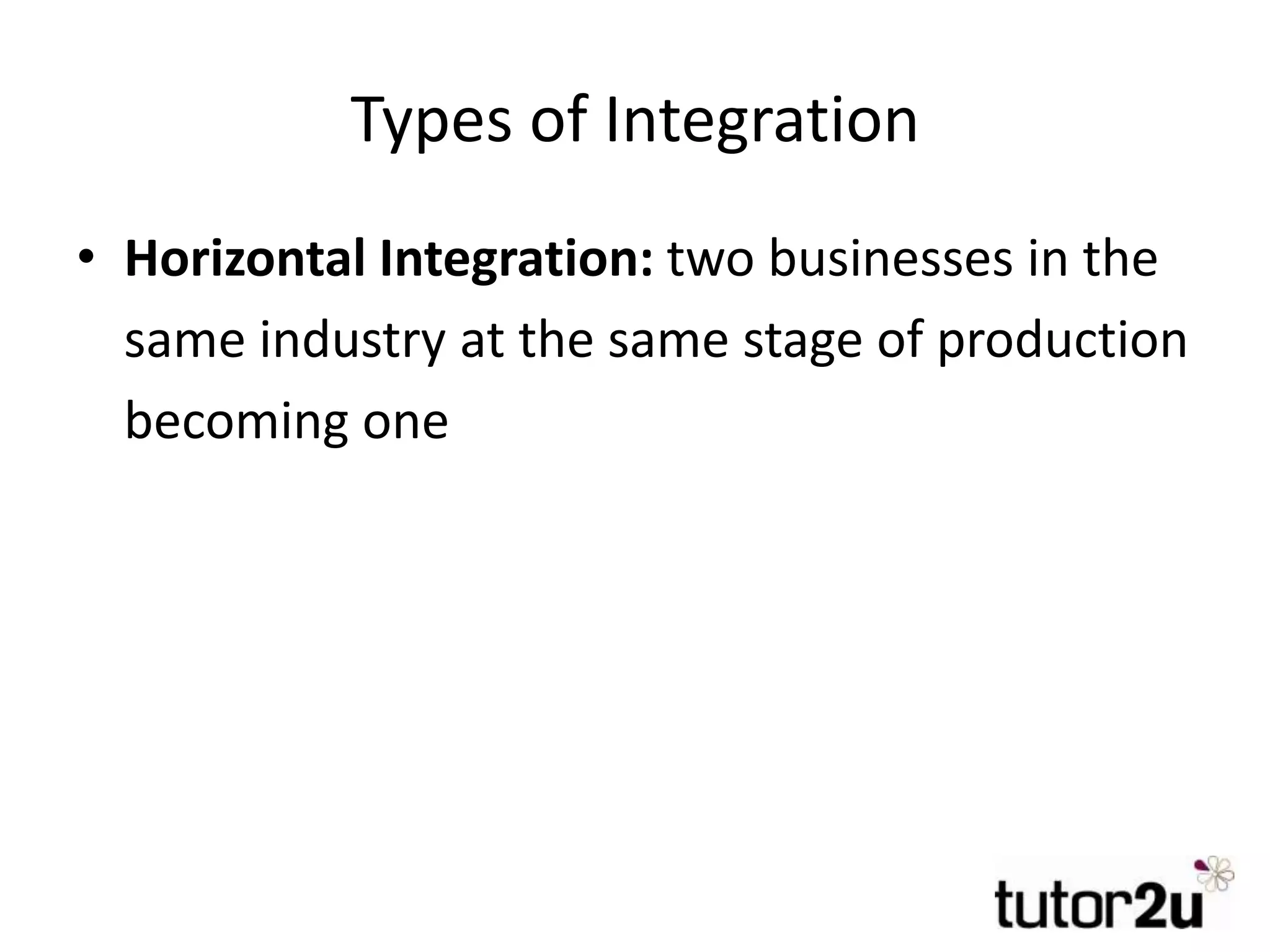 Types of Integration
• Horizontal Integration: two businesses in the
same industry at the same stage of production
becoming one