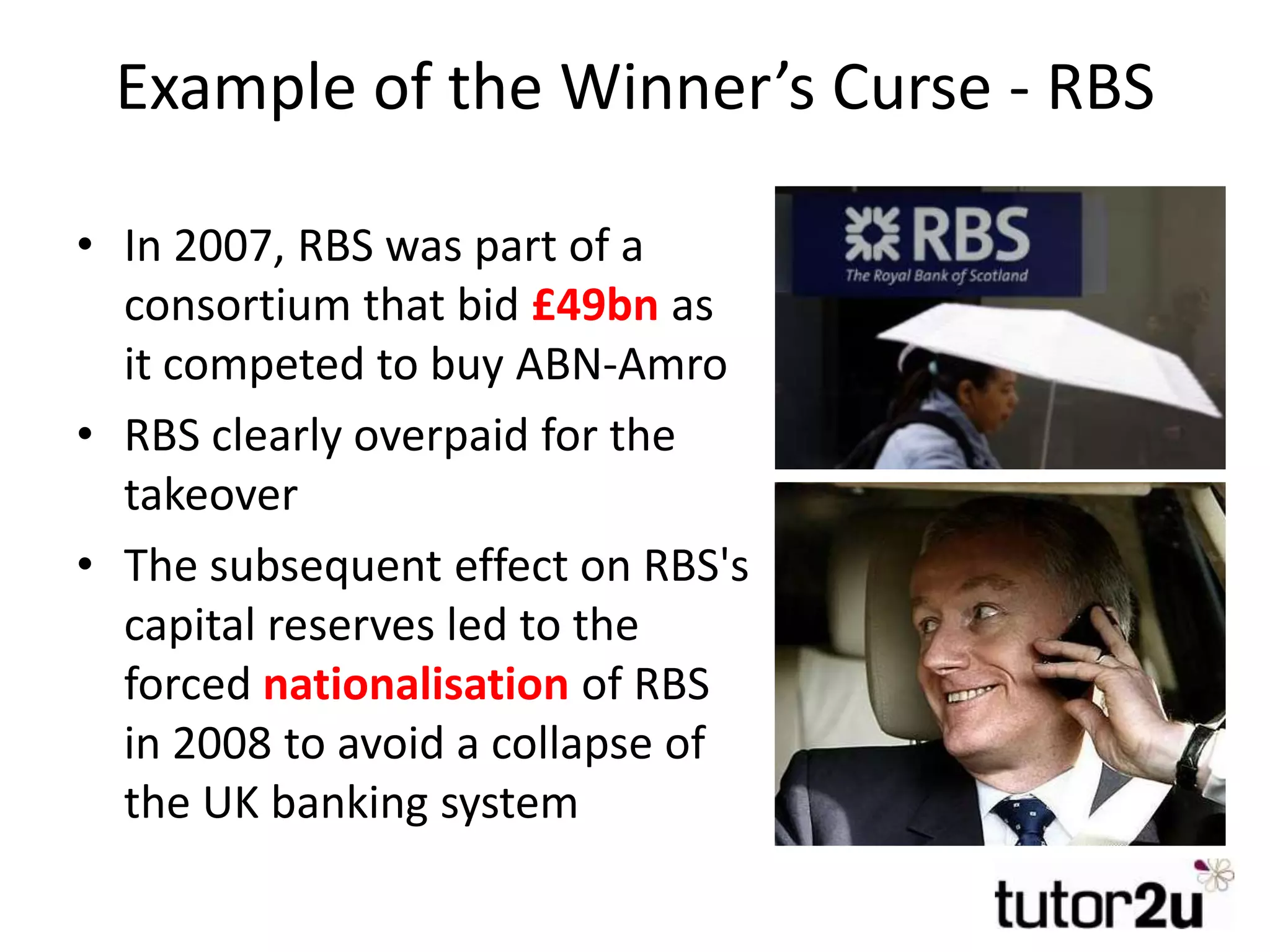 Example of the Winner’s Curse - RBS
• In 2007, RBS was part of a
consortium that bid £49bn as
it competed to buy ABN-Amro
• RBS clearly overpaid for the
takeover
• The subsequent effect on RBS's
capital reserves led to the
forced nationalisation of RBS
in 2008 to avoid a collapse of
the UK banking system