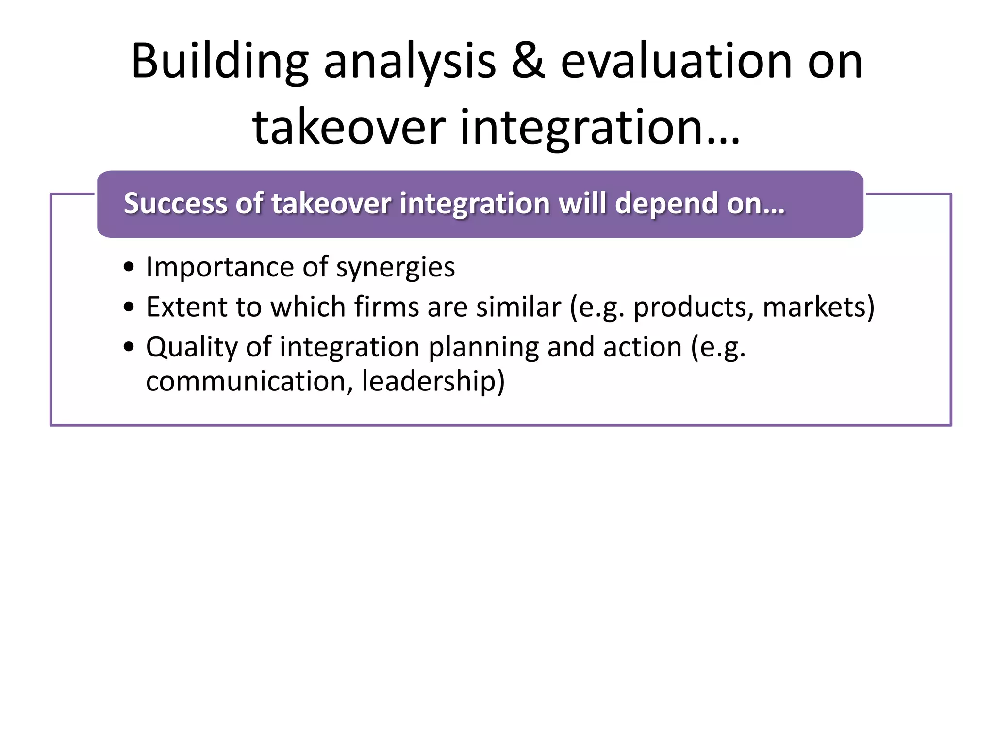 Building analysis & evaluation on
takeover integration…
• Importance of synergies
• Extent to which firms are similar (e.g. products, markets)
• Quality of integration planning and action (e.g.
communication, leadership)
Success of takeover integration will depend on…
• Are the two cultures significantly different?
• Type of takeover – e.g. cross-border, private equity
• Can be a short-term problem, but in the long-term, one
culture will prevail
Evaluating the importance of culture in a takeover