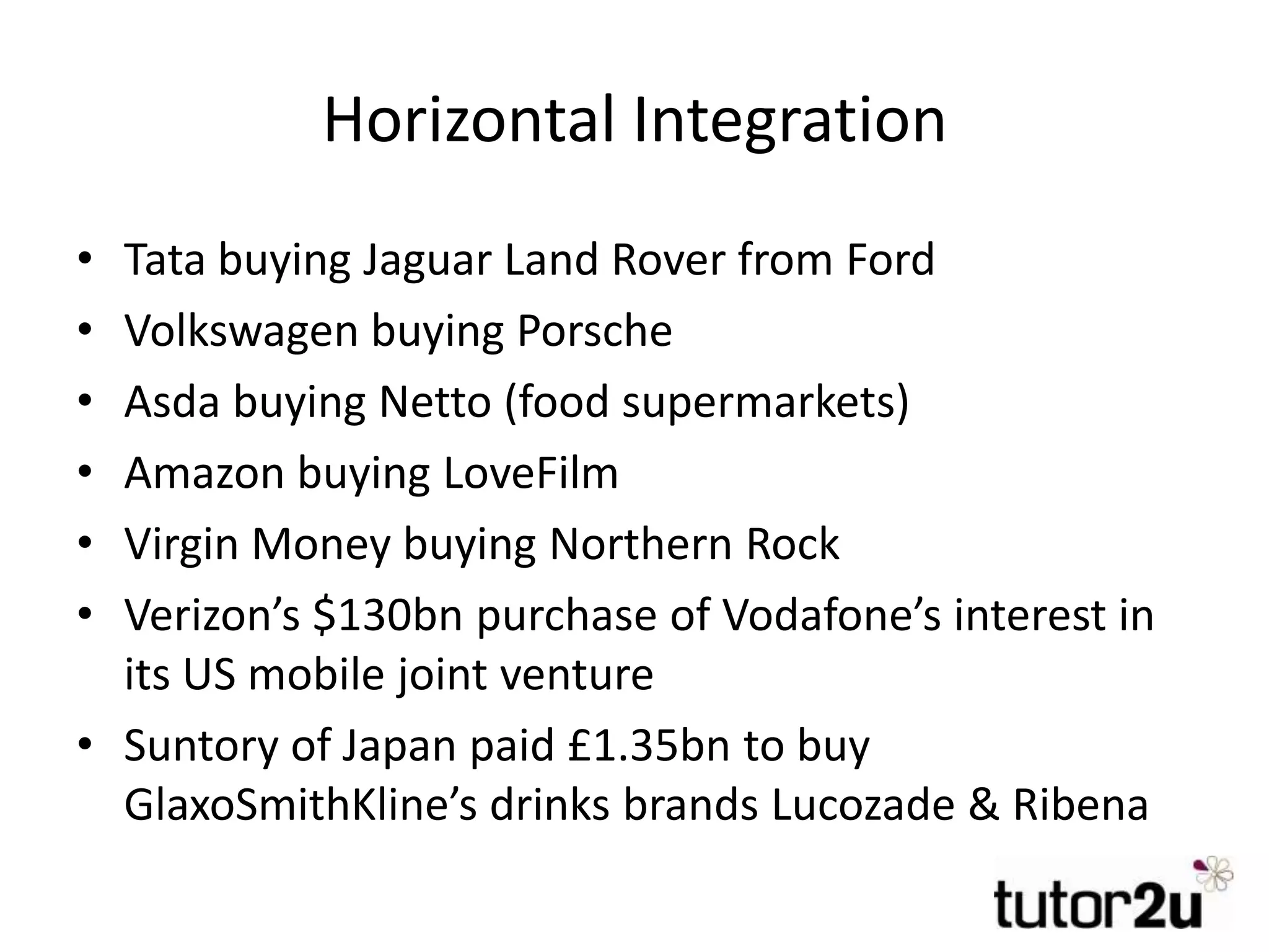 Horizontal Integration
• Tata buying Jaguar Land Rover from Ford
• Volkswagen buying Porsche
• Asda buying Netto (food supermarkets)
• Amazon buying LoveFilm
• Virgin Money buying Northern Rock
• Verizon’s $130bn purchase of Vodafone’s interest in
its US mobile joint venture
• Suntory of Japan paid £1.35bn to buy
GlaxoSmithKline’s drinks brands Lucozade & Ribena